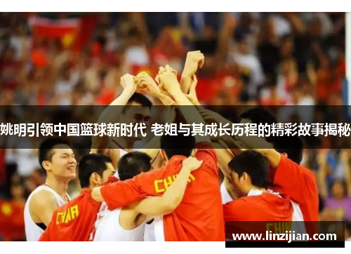 姚明引领中国篮球新时代 老姐与其成长历程的精彩故事揭秘